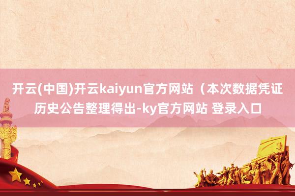 开云(中国)开云kaiyun官方网站（本次数据凭证历史公告整理得出-ky官方网站 登录入口