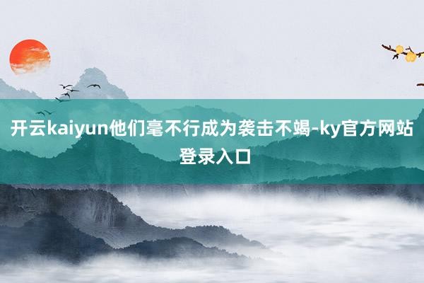 开云kaiyun他们毫不行成为袭击不竭-ky官方网站 登录入口