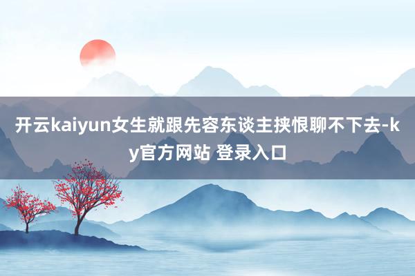 开云kaiyun女生就跟先容东谈主挟恨聊不下去-ky官方网站 登录入口