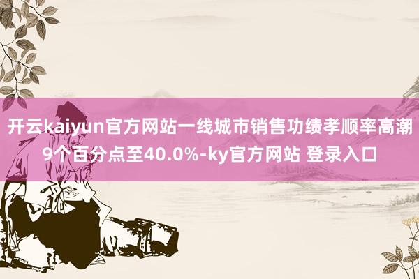 开云kaiyun官方网站一线城市销售功绩孝顺率高潮9个百分点至40.0%-ky官方网站 登录入口