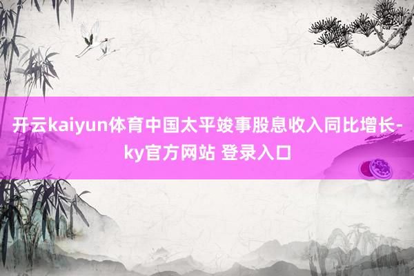 开云kaiyun体育中国太平竣事股息收入同比增长-ky官方网站 登录入口