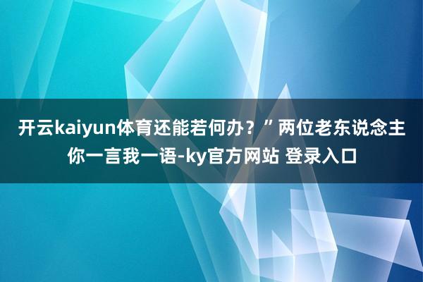 开云kaiyun体育还能若何办？”两位老东说念主你一言我一语-ky官方网站 登录入口