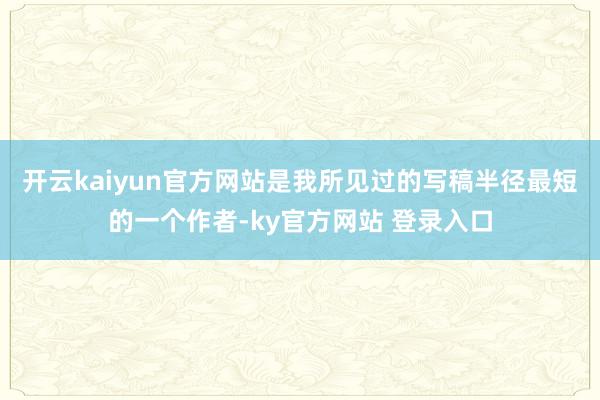 开云kaiyun官方网站是我所见过的写稿半径最短的一个作者-ky官方网站 登录入口