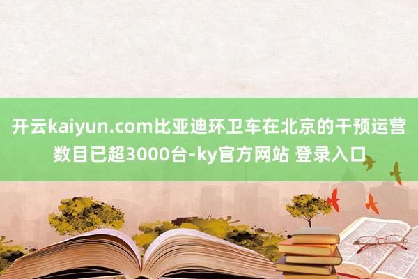 开云kaiyun.com比亚迪环卫车在北京的干预运营数目已超3000台-ky官方网站 登录入口