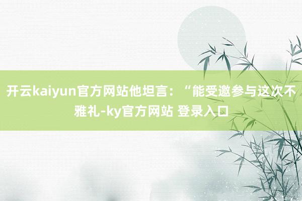 开云kaiyun官方网站他坦言：“能受邀参与这次不雅礼-ky官方网站 登录入口