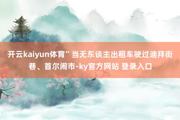 开云kaiyun体育”当无东谈主出租车驶过迪拜街巷、首尔闹市-ky官方网站 登录入口