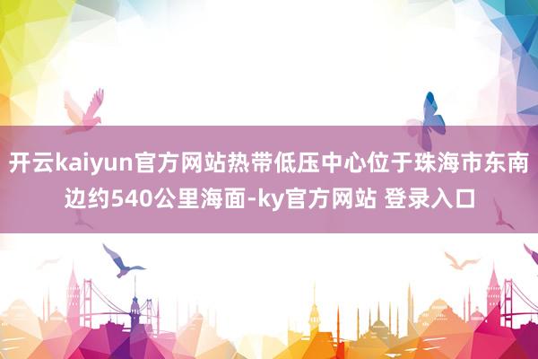 开云kaiyun官方网站热带低压中心位于珠海市东南边约540公里海面-ky官方网站 登录入口