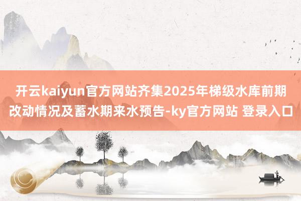 开云kaiyun官方网站齐集2025年梯级水库前期改动情况及蓄水期来水预告-ky官方网站 登录入口