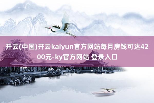 开云(中国)开云kaiyun官方网站每月房钱可达4200元-ky官方网站 登录入口