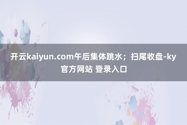 开云kaiyun.com午后集体跳水；扫尾收盘-ky官方网站 登录入口