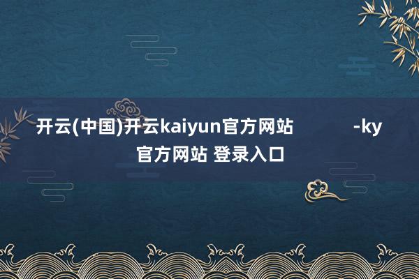 开云(中国)开云kaiyun官方网站            -ky官方网站 登录入口