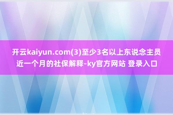 开云kaiyun.com(3)至少3名以上东说念主员近一个月的社保解释-ky官方网站 登录入口