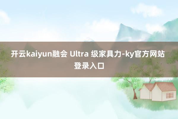 开云kaiyun融会 Ultra 级家具力-ky官方网站 登录入口