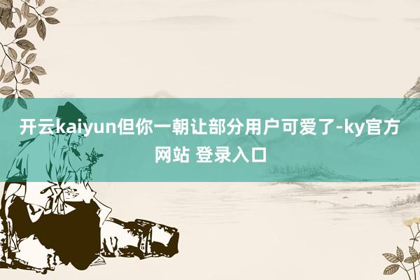 开云kaiyun但你一朝让部分用户可爱了-ky官方网站 登录入口
