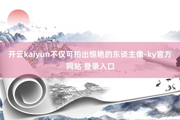 开云kaiyun不仅可拍出惊艳的东谈主像-ky官方网站 登录入口