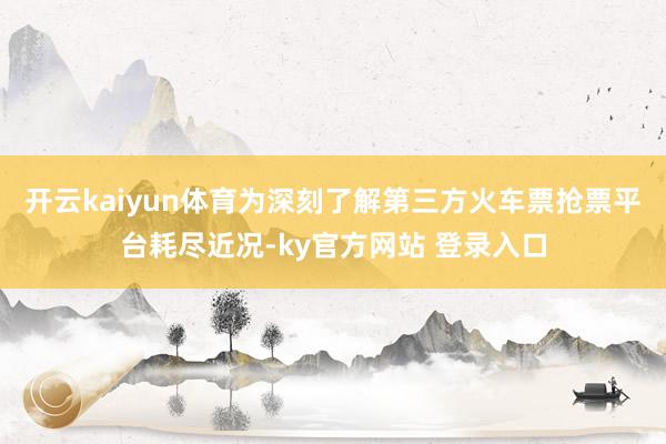 开云kaiyun体育为深刻了解第三方火车票抢票平台耗尽近况-ky官方网站 登录入口