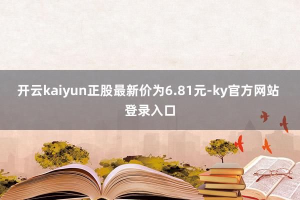 开云kaiyun正股最新价为6.81元-ky官方网站 登录入口