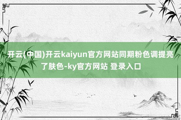 开云(中国)开云kaiyun官方网站同期粉色调提亮了肤色-ky官方网站 登录入口