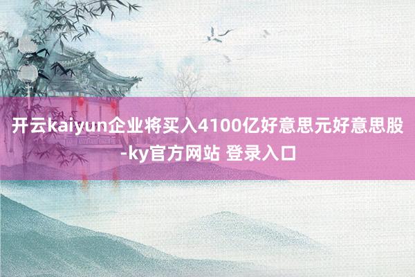开云kaiyun企业将买入4100亿好意思元好意思股-ky官方网站 登录入口