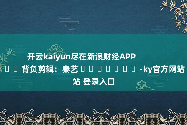 开云kaiyun尽在新浪财经APP 背负剪辑:秦艺 -ky官方网站 登录入口