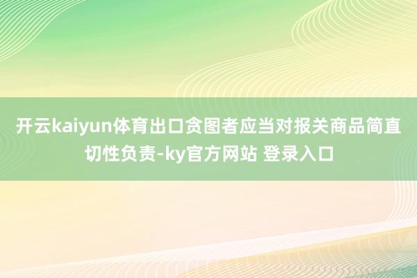 开云kaiyun体育 出口贪图者应当对报关商品简直切性负责-ky官方网站 登录入口