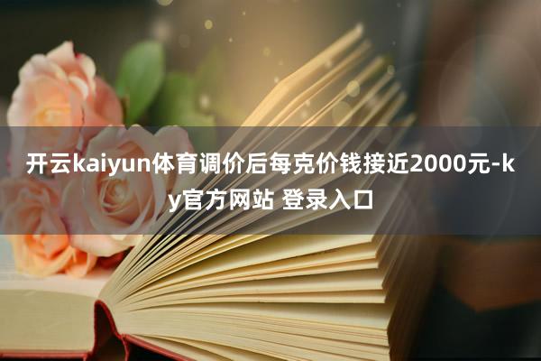 开云kaiyun体育调价后每克价钱接近2000元-ky官方网站 登录入口