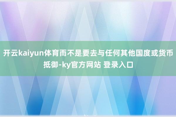 开云kaiyun体育而不是要去与任何其他国度或货币抵御-ky官方网站 登录入口
