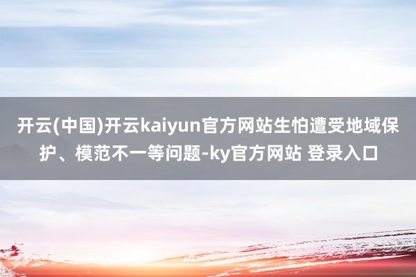 开云(中国)开云kaiyun官方网站生怕遭受地域保护、模范不一等问题-ky官方网站 登录入口