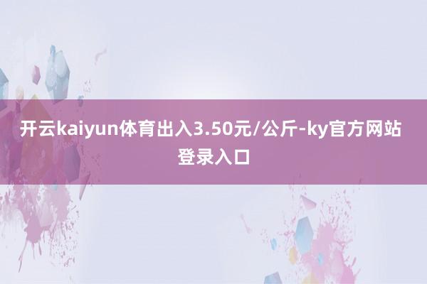 开云kaiyun体育出入3.50元/公斤-ky官方网站 登录入口