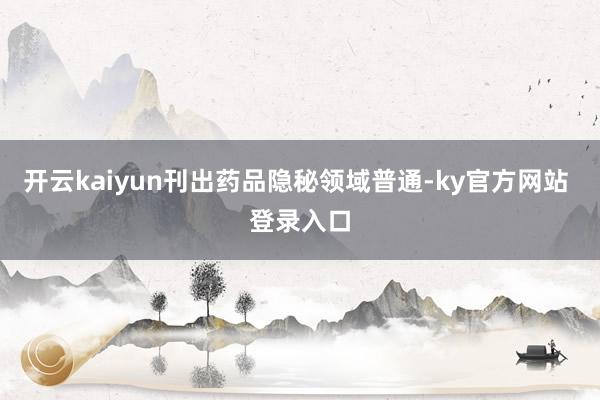 开云kaiyun刊出药品隐秘领域普通-ky官方网站 登录入口