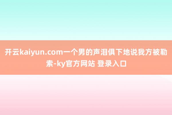 开云kaiyun.com一个男的声泪俱下地说我方被勒索-ky官方网站 登录入口