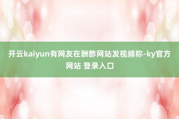 开云kaiyun有网友在酬酢网站发视频称-ky官方网站 登录入口