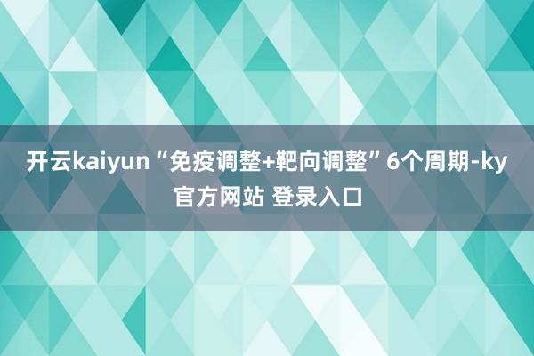 开云kaiyun“免疫调整+靶向调整”6个周期-ky官方网站 登录入口
