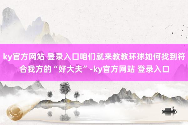 ky官方网站 登录入口咱们就来教教环球如何找到符合我方的“好大夫”-ky官方网站 登录入口