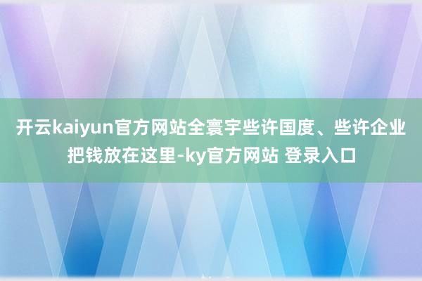 开云kaiyun官方网站全寰宇些许国度、些许企业把钱放在这里-ky官方网站 登录入口