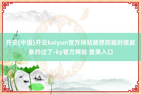 开云(中国)开云kaiyun官方网站臆想院临时拨款条约过了-ky官方网站 登录入口