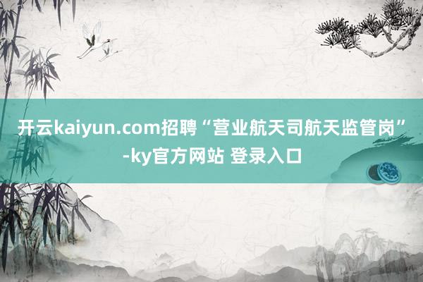 开云kaiyun.com招聘“营业航天司航天监管岗”-ky官方网站 登录入口
