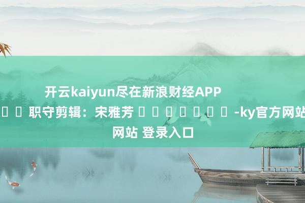 开云kaiyun尽在新浪财经APP            						职守剪辑：宋雅芳 							-ky官方网站 登录入口