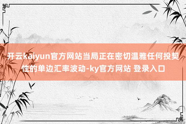 开云kaiyun官方网站当局正在密切温雅任何投契性的单边汇率波动-ky官方网站 登录入口