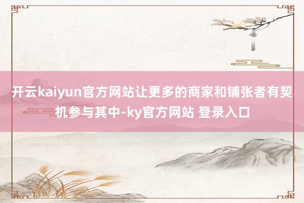 开云kaiyun官方网站让更多的商家和铺张者有契机参与其中-ky官方网站 登录入口