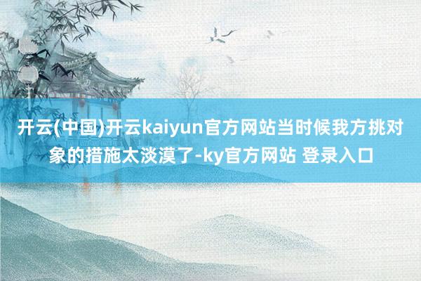 开云(中国)开云kaiyun官方网站当时候我方挑对象的措施太淡漠了-ky官方网站 登录入口
