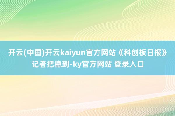 开云(中国)开云kaiyun官方网站《科创板日报》记者把稳到-ky官方网站 登录入口