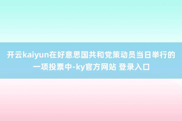 开云kaiyun在好意思国共和党策动员当日举行的一项投票中-ky官方网站 登录入口