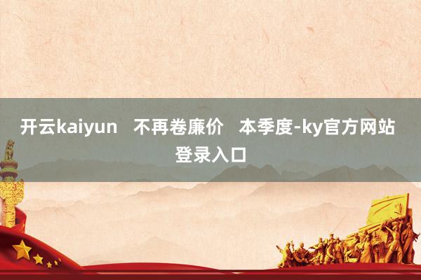开云kaiyun   不再卷廉价   本季度-ky官方网站 登录入口