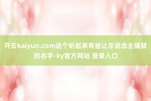 开云kaiyun.com这个听起来有些让东说念主猜疑的名字-ky官方网站 登录入口