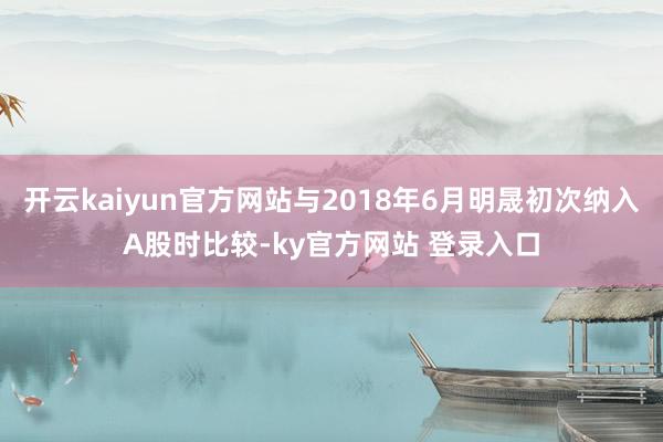 开云kaiyun官方网站与2018年6月明晟初次纳入A股时比较-ky官方网站 登录入口