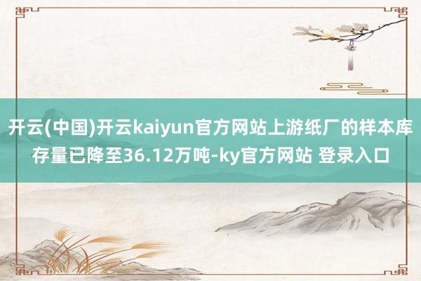 开云(中国)开云kaiyun官方网站上游纸厂的样本库存量已降至36.12万吨-ky官方网站 登录入口