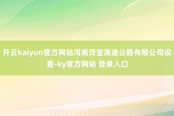 开云kaiyun官方网站河南菏宝高速公路有限公司设置-ky官方网站 登录入口