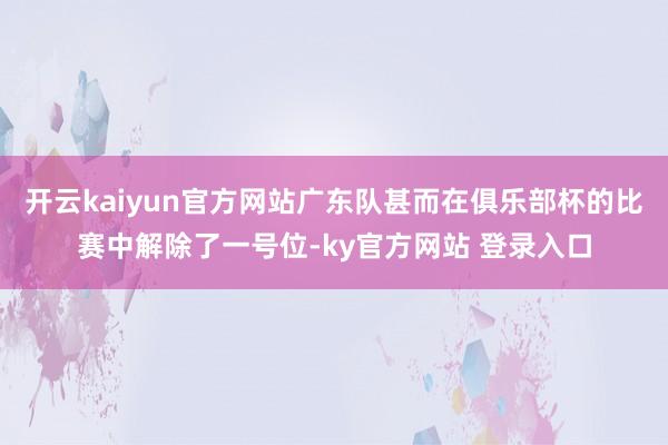 开云kaiyun官方网站广东队甚而在俱乐部杯的比赛中解除了一号位-ky官方网站 登录入口