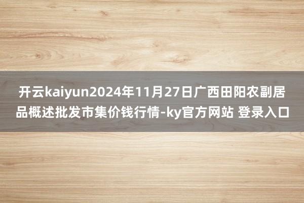 开云kaiyun2024年11月27日广西田阳农副居品概述批发市集价钱行情-ky官方网站 登录入口